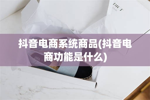 抖音电商系统商品(抖音电商功能是什么)