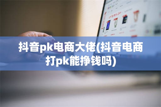 抖音pk电商大佬(抖音电商打pk能挣钱吗)