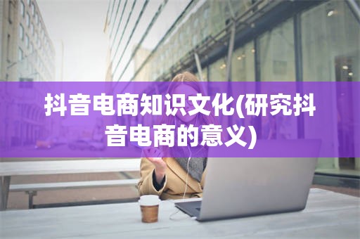 抖音电商知识文化(研究抖音电商的意义)