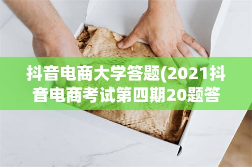 抖音电商大学答题(2021抖音电商考试第四期20题答案)