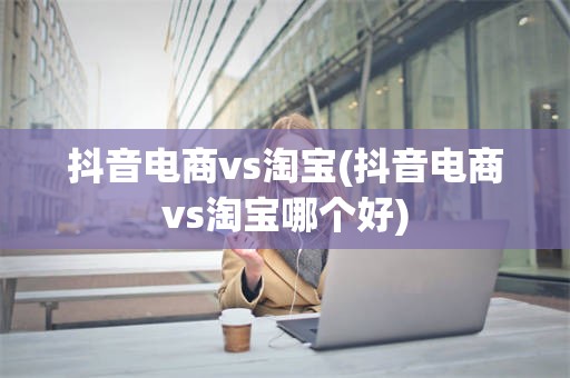 抖音电商vs淘宝(抖音电商vs淘宝哪个好)