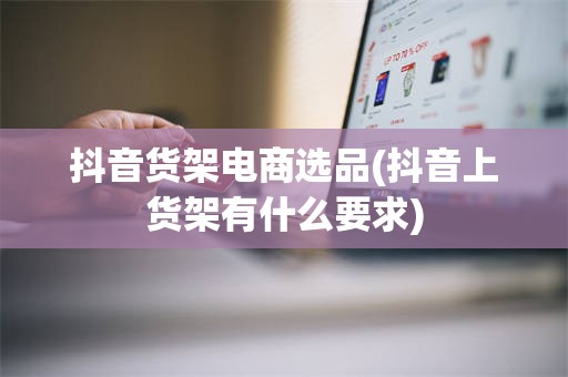 抖音货架电商选品(抖音上货架有什么要求)