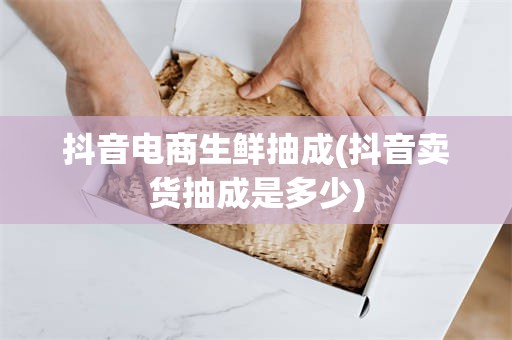 抖音电商生鲜抽成(抖音卖货抽成是多少)