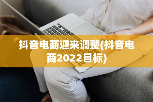 抖音电商迎来调整(抖音电商2022目标)