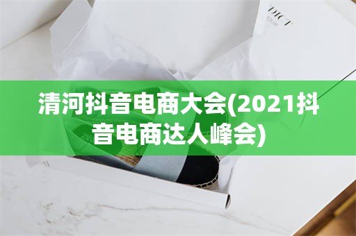 清河抖音电商大会(2021抖音电商达人峰会)