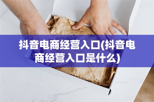 抖音电商经营入口(抖音电商经营入口是什么)