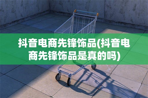 抖音电商先锋饰品(抖音电商先锋饰品是真的吗)