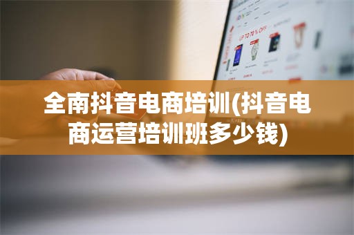 全南抖音电商培训(抖音电商运营培训班多少钱)