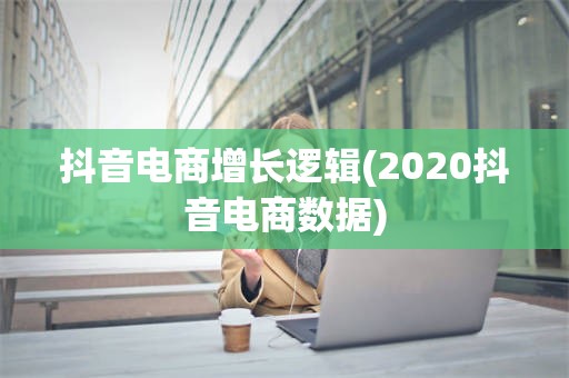 抖音电商增长逻辑(2020抖音电商数据)