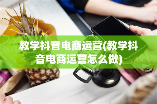 教学抖音电商运营(教学抖音电商运营怎么做)