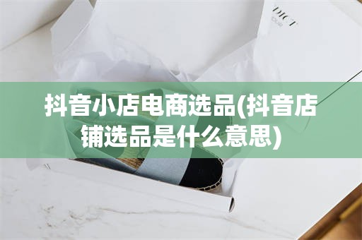 抖音小店电商选品(抖音店铺选品是什么意思)