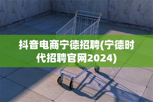 抖音电商宁德招聘(宁德时代招聘官网2024)