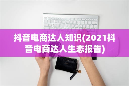 抖音电商达人知识(2021抖音电商达人生态报告)