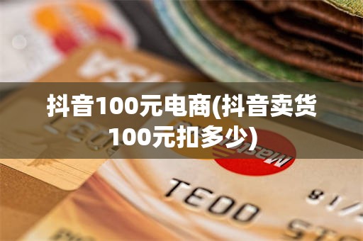 抖音100元电商(抖音卖货100元扣多少)