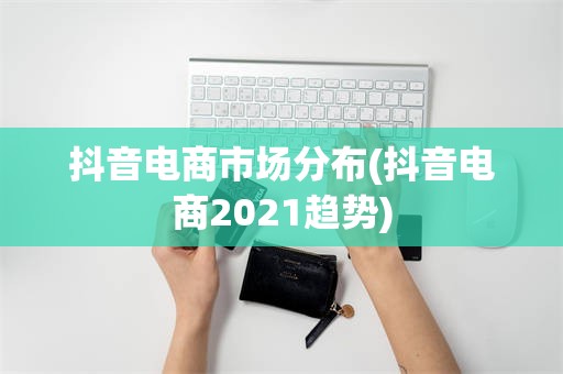 抖音电商市场分布(抖音电商2021趋势)