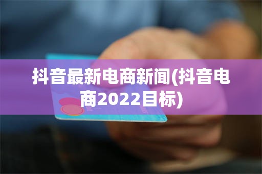 抖音最新电商新闻(抖音电商2022目标)