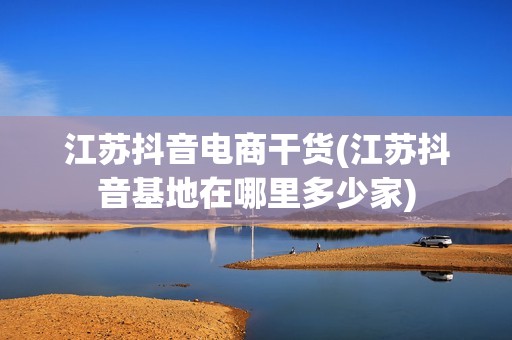 江苏抖音电商干货(江苏抖音基地在哪里多少家)