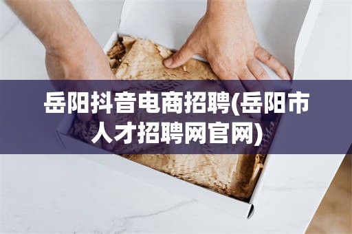 岳阳抖音电商招聘(岳阳市人才招聘网官网)