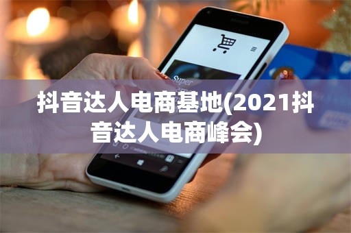 抖音达人电商基地(2021抖音达人电商峰会)