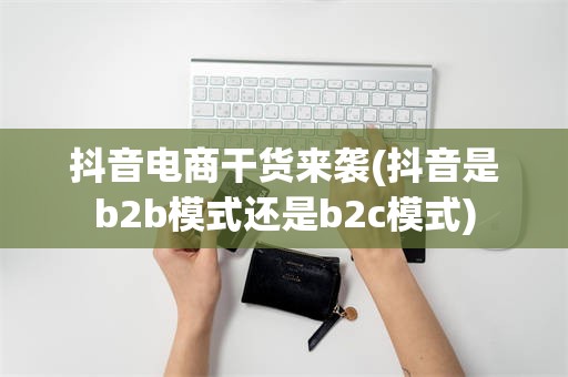 抖音电商干货来袭(抖音是b2b模式还是b2c模式)