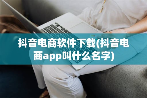 抖音电商软件下载(抖音电商app叫什么名字)