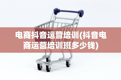 电商抖音运营培训(抖音电商运营培训班多少钱)