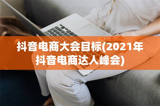 抖音电商大会目标(2021年抖音电商达人峰会)