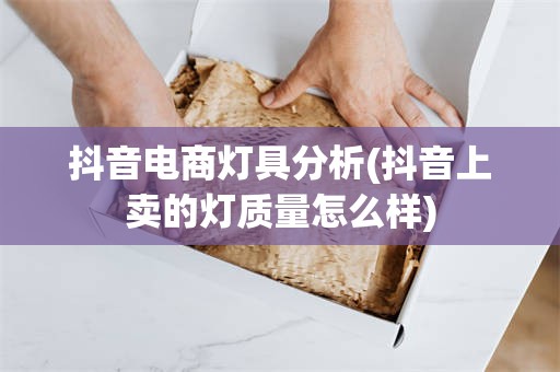 抖音电商灯具分析(抖音上卖的灯质量怎么样)