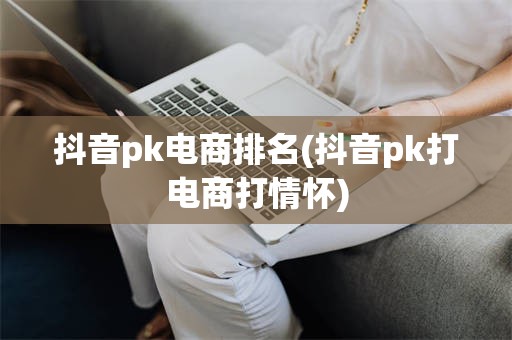 抖音pk电商排名(抖音pk打电商打情怀)