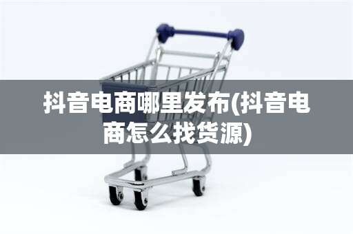 抖音电商哪里发布(抖音电商怎么找货源)