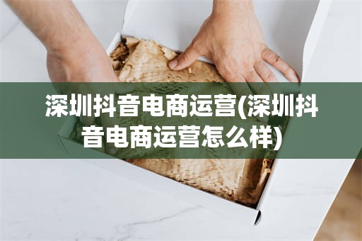 深圳抖音电商运营(深圳抖音电商运营怎么样)