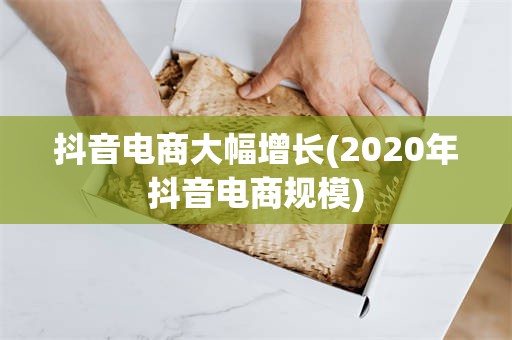 抖音电商大幅增长(2020年抖音电商规模)